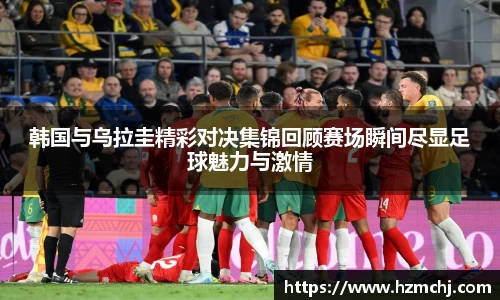 韩国与乌拉圭精彩对决集锦回顾赛场瞬间尽显足球魅力与激情